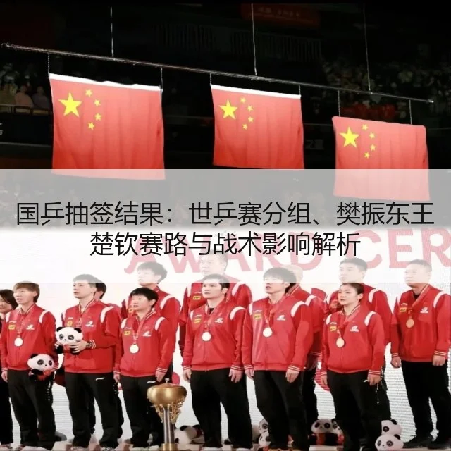 国乒抽签结果：世乒赛分组、樊振东王楚钦赛路与战术影响解析